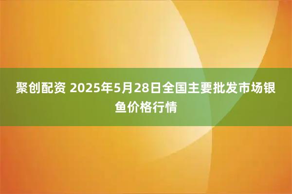 聚创配资 2025年5月28日全国主要批发市场银鱼价格行情