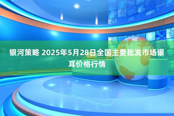 银河策略 2025年5月28日全国主要批发市场银耳价格行情