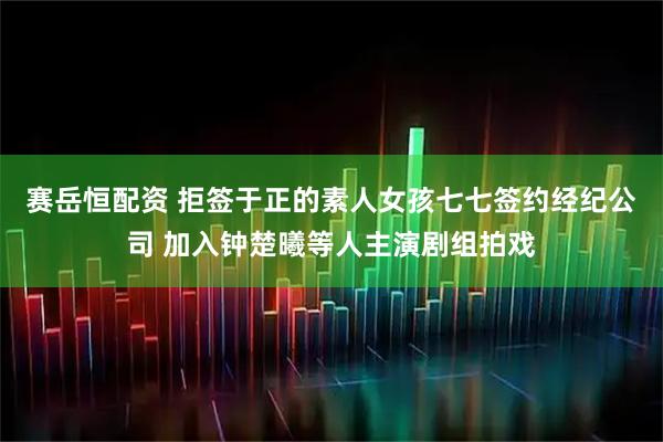 赛岳恒配资 拒签于正的素人女孩七七签约经纪公司 加入钟楚曦等人主演剧组拍戏