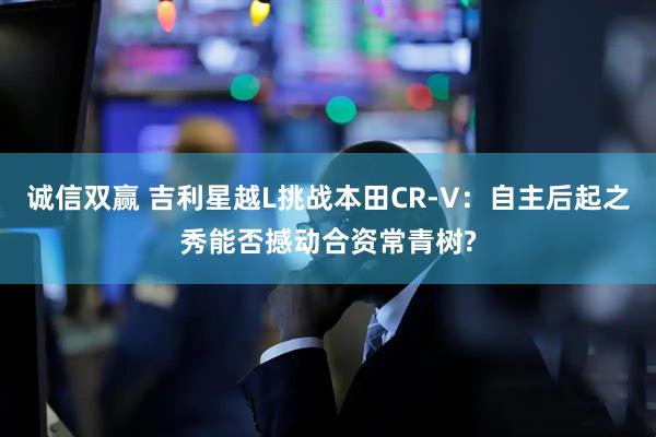 诚信双赢 吉利星越L挑战本田CR-V：自主后起之秀能否撼动合资常青树?