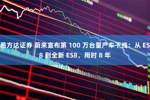 易方达证券 蔚来宣布第 100 万台量产车下线：从 ES8 到全新 ES8，用时 8 年