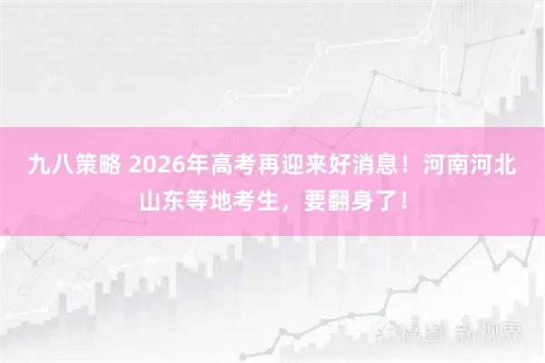 九八策略 2026年高考再迎来好消息！河南河北山东等地考生，要翻身了！