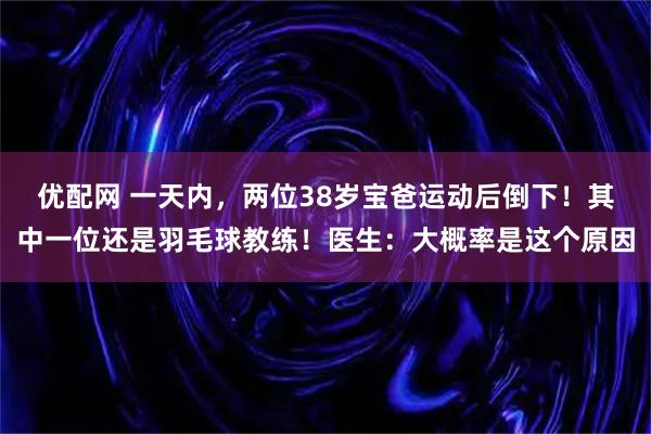 优配网 一天内，两位38岁宝爸运动后倒下！其中一位还是羽毛球教练！医生：大概率是这个原因