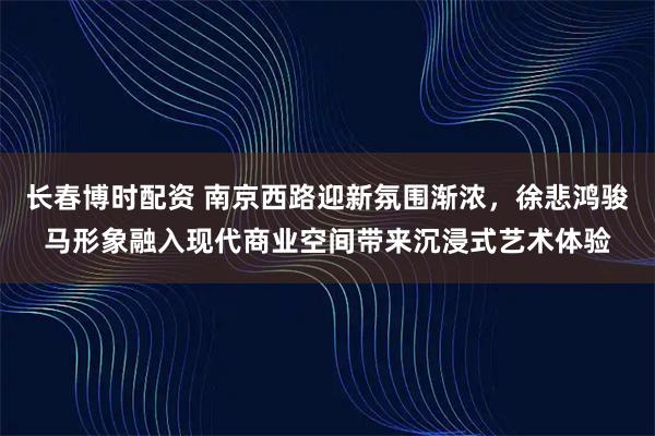 长春博时配资 南京西路迎新氛围渐浓，徐悲鸿骏马形象融入现代商业空间带来沉浸式艺术体验