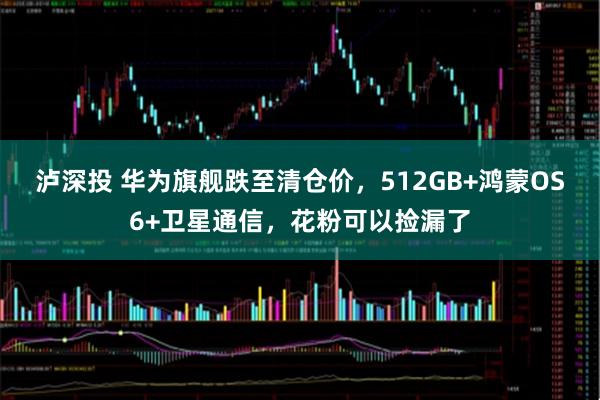 泸深投 华为旗舰跌至清仓价，512GB+鸿蒙OS6+卫星通信，花粉可以捡漏了