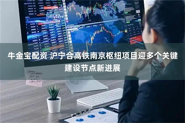 牛金宝配资 沪宁合高铁南京枢纽项目迎多个关键建设节点新进展