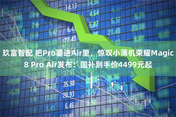 玖富智配 把Pro塞进Air里，惊叹小薄机荣耀Magic8 Pro Air发布：国补到手价4499元起