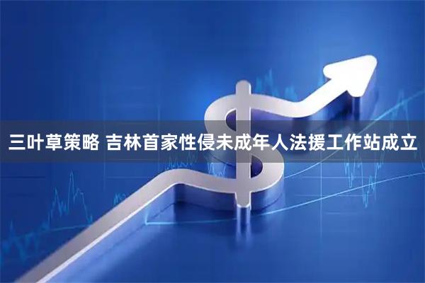 三叶草策略 吉林首家性侵未成年人法援工作站成立