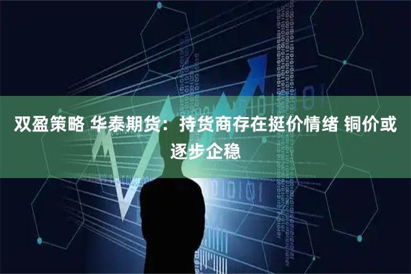 双盈策略 华泰期货：持货商存在挺价情绪 铜价或逐步企稳