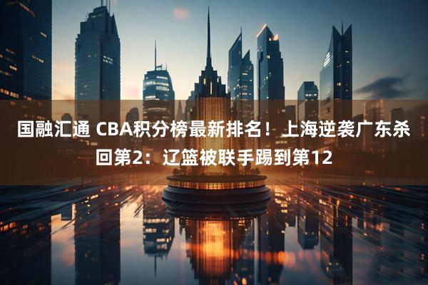 国融汇通 CBA积分榜最新排名！上海逆袭广东杀回第2：辽篮被联手踢到第12