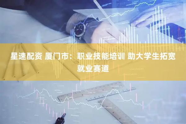 星速配资 厦门市：职业技能培训 助大学生拓宽就业赛道