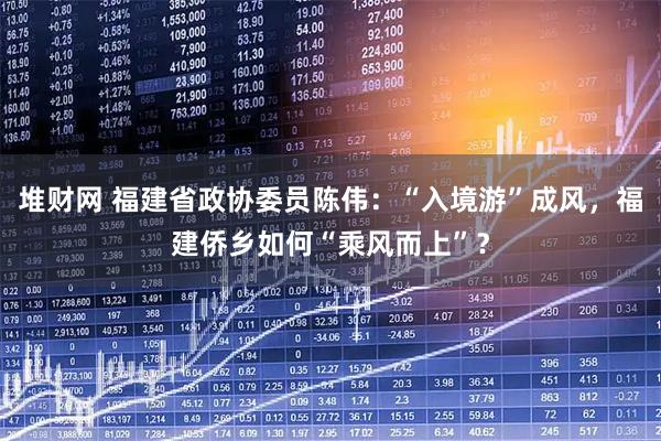 堆财网 福建省政协委员陈伟：“入境游”成风，福建侨乡如何“乘风而上”？