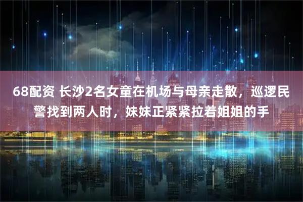 68配资 长沙2名女童在机场与母亲走散，巡逻民警找到两人时，妹妹正紧紧拉着姐姐的手