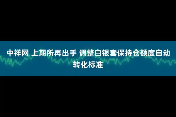 中祥网 上期所再出手 调整白银套保持仓额度自动转化标准