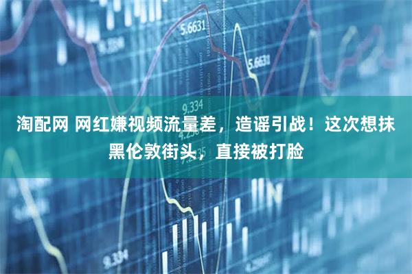 淘配网 网红嫌视频流量差，造谣引战！这次想抹黑伦敦街头，直接被打脸