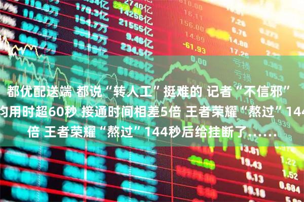 都优配送端 都说“转人工”挺难的 记者“不信邪” 实测16款App：平均用时超60秒 接通时间相差5倍 王者荣耀“熬过”144秒后给挂断了……