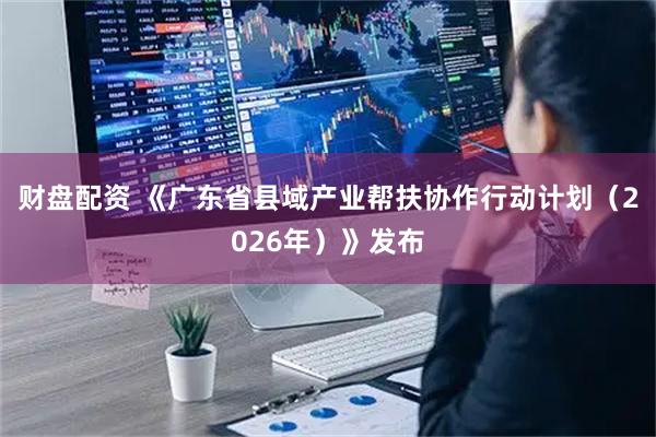 财盘配资 《广东省县域产业帮扶协作行动计划（2026年）》发布