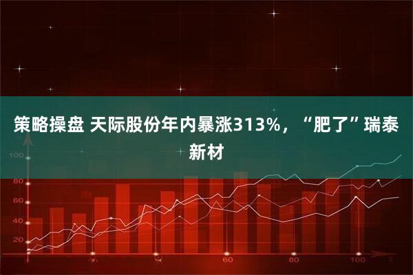 策略操盘 天际股份年内暴涨313%，“肥了”瑞泰新材