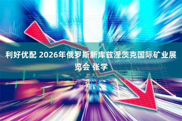 利好优配 2026年俄罗斯新库兹涅茨克国际矿业展览会 张学