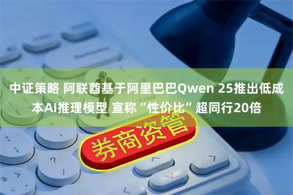 中证策略 阿联酋基于阿里巴巴Qwen 25推出低成本AI推理模型 宣称“性价比”超同行20倍