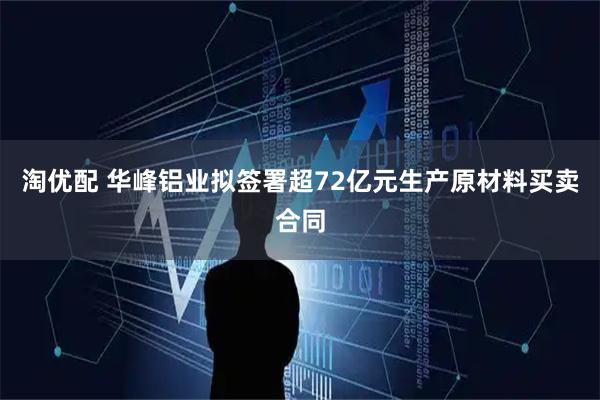 淘优配 华峰铝业拟签署超72亿元生产原材料买卖合同
