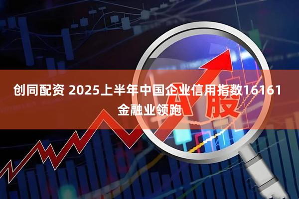 创同配资 2025上半年中国企业信用指数16161 金融业领跑
