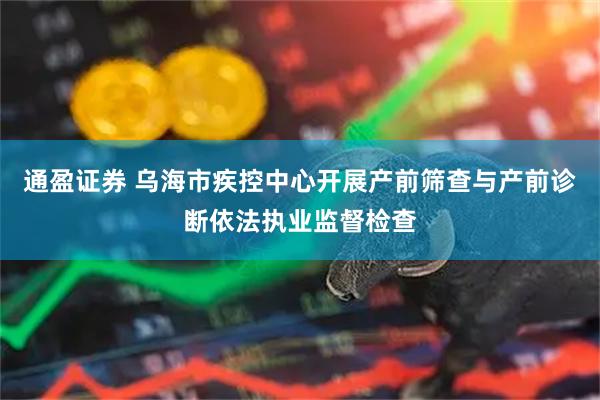 通盈证券 乌海市疾控中心开展产前筛查与产前诊断依法执业监督检查