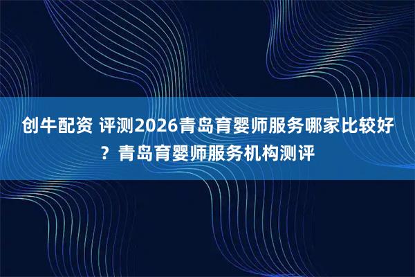 创牛配资 评测2026青岛育婴师服务哪家比较好？青岛育婴师服务机构测评