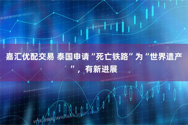 嘉汇优配交易 泰国申请“死亡铁路”为“世界遗产”，有新进展