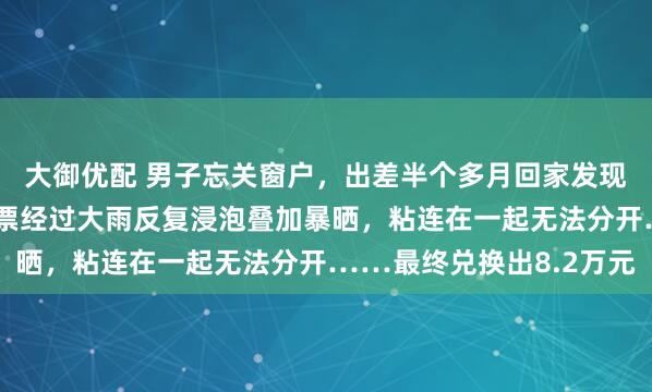 大御优配 男子忘关窗户，出差半个多月回家发现，阳台上的10万元钞票经过大雨反复浸泡叠加暴晒，粘连在一起无法分开……最终兑换出8.2万元